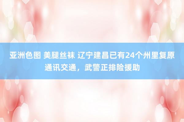 亚洲色图 美腿丝袜 辽宁建昌已有24个州里复原通讯交通，武警正排险援助