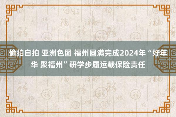 偷拍自拍 亚洲色图 福州圆满完成2024年“好年华 聚福州”研学步履运载保险责任