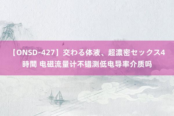 【ONSD-427】交わる体液、超濃密セックス4時間 电磁流量计不错测低电导率介质吗