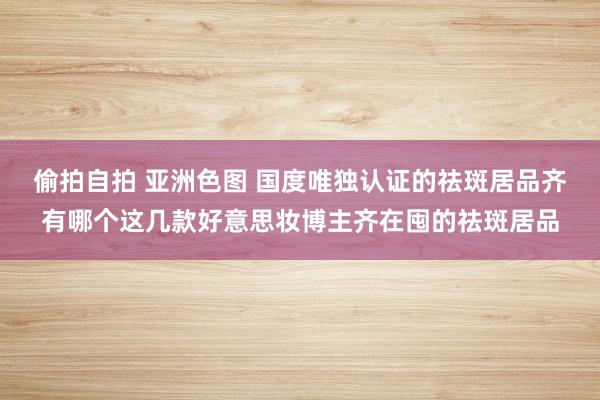 偷拍自拍 亚洲色图 国度唯独认证的祛斑居品齐有哪个这几款好意思妆博主齐在囤的祛斑居品