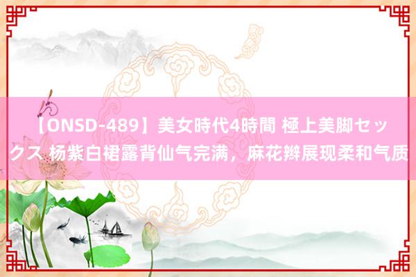 【ONSD-489】美女時代4時間 極上美脚セックス 杨紫白裙露背仙气完满，麻花辫展现柔和气质