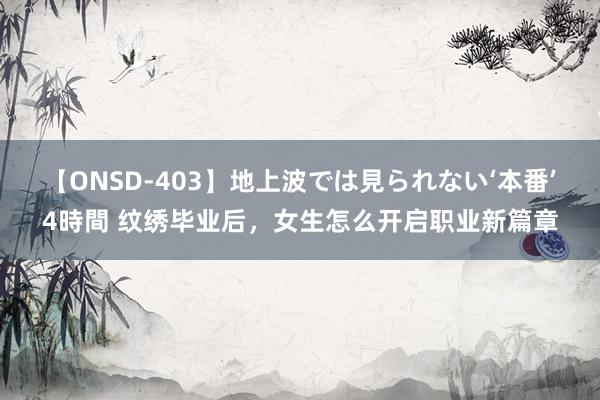 【ONSD-403】地上波では見られない‘本番’4時間 纹绣毕业后，女生怎么开启职业新篇章