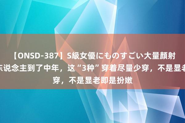 【ONSD-387】S級女優にものすごい大量顔射4時間 女东说念主到了中年，这“3种”穿着尽量少穿，不是显老即是扮嫩