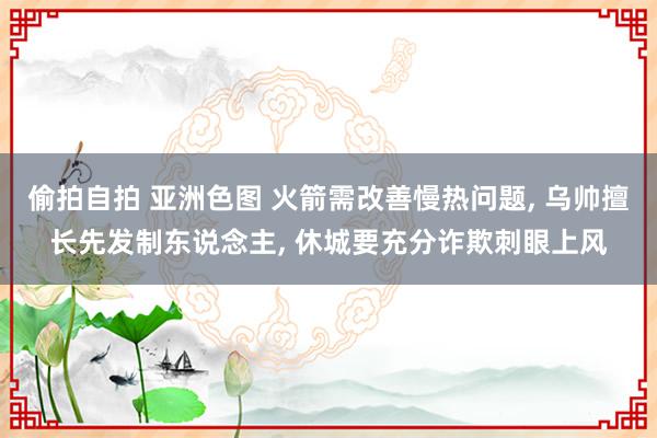 偷拍自拍 亚洲色图 火箭需改善慢热问题, 乌帅擅长先发制东说念主, 休城要充分诈欺刺眼上风