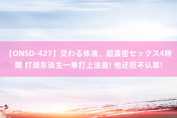 【ONSD-427】交わる体液、超濃密セックス4時間 打湖东谈主一拳打上法庭! 他还拒不认罪!