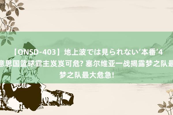 【ONSD-403】地上波では見られない‘本番’4時間 好意思国篮球霸主岌岌可危? 塞尔维亚一战揭露梦之队最大危急!