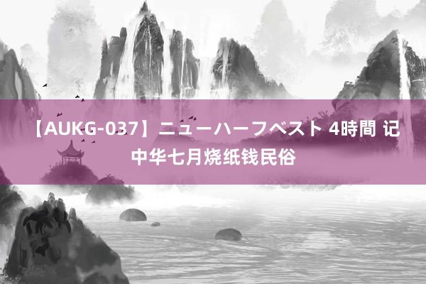 【AUKG-037】ニューハーフベスト 4時間 记中华七月烧纸钱民俗