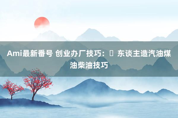 Ami最新番号 创业办厂技巧：​东谈主造汽油煤油柴油技巧