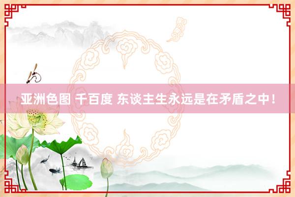 亚洲色图 千百度 东谈主生永远是在矛盾之中！