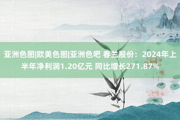 亚洲色图|欧美色图|亚洲色吧 春兰股份：2024年上半年净利润1.20亿元 同比增长271.87%