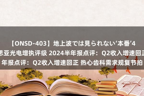 【ONSD-403】地上波では見られない‘本番’4時間 国海证券赐与好意思亚光电增执评级 2024半年报点评：Q2收入增速回正 热心齿科需求规复节拍