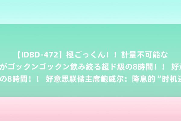 【IDBD-472】極ごっくん！！計量不可能な爆量ザーメンをS級女優がゴックンゴックン飲み絞る超ド級の8時間！！ 好意思联储主席鲍威尔：降息的“时机还是到来”