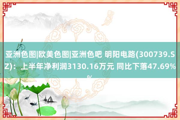 亚洲色图|欧美色图|亚洲色吧 明阳电路(300739.SZ)：上半年净利润3130.16万元 同比下落47.69%