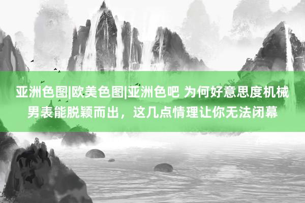 亚洲色图|欧美色图|亚洲色吧 为何好意思度机械男表能脱颖而出，这几点情理让你无法闭幕