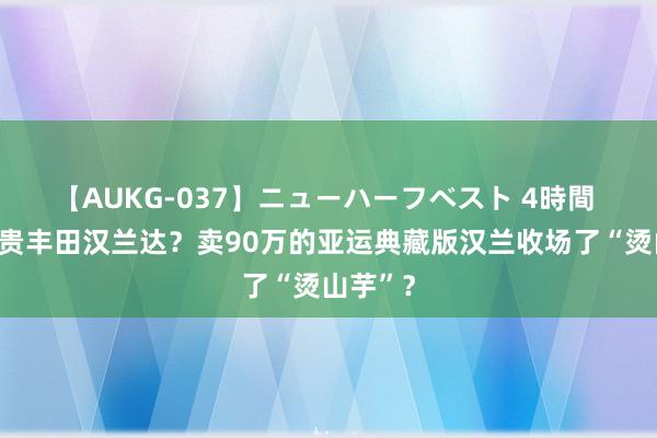 【AUKG-037】ニューハーフベスト 4時間 巨匠最贵丰田汉兰达？卖90万的亚运典藏版汉兰收场了“烫山芋”？