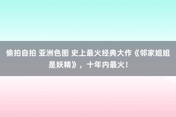 偷拍自拍 亚洲色图 史上最火经典大作《邻家姐姐是妖精》，十年内最火！