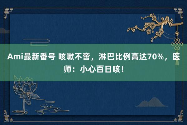 Ami最新番号 咳嗽不啻，淋巴比例高达70%，医师：小心百日咳！