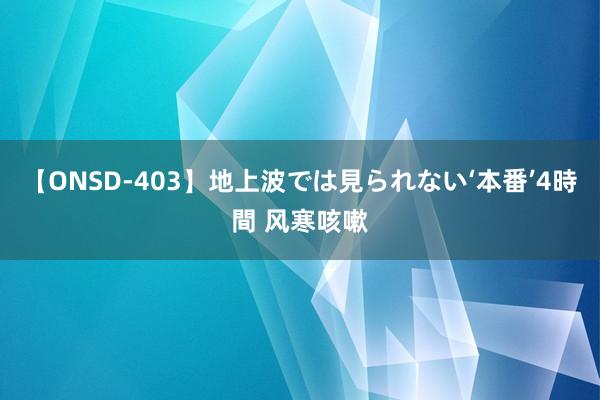 【ONSD-403】地上波では見られない‘本番’4時間 风寒咳嗽