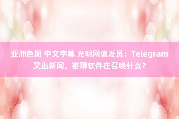 亚洲色图 中文字幕 光明网褒贬员：Telegram又出新闻，密聊软件在召唤什么？