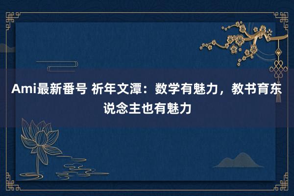 Ami最新番号 祈年文潭：数学有魅力，教书育东说念主也有魅力