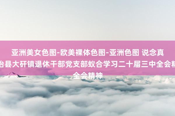 亚洲美女色图-欧美裸体色图-亚洲色图 说念真自治县大矸镇退休干部党支部蚁合学习二十届三中全会精神