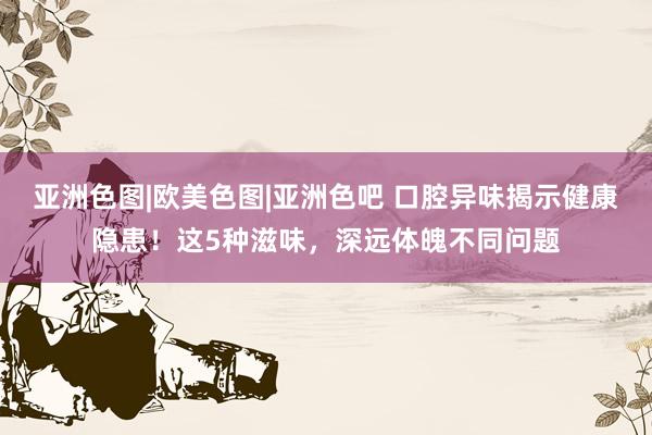 亚洲色图|欧美色图|亚洲色吧 口腔异味揭示健康隐患！这5种滋味，深远体魄不同问题