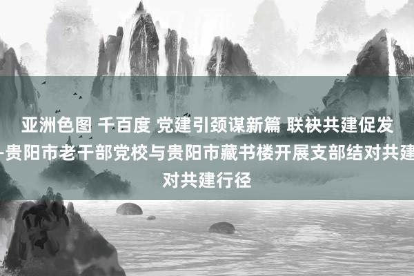 亚洲色图 千百度 党建引颈谋新篇 联袂共建促发展——贵阳市老干部党校与贵阳市藏书楼开展支部结对共建行径